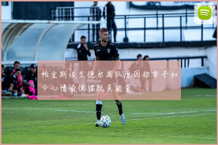 帕金斯谈兰德尔离队原因称华子如今心情愉悦摆脱负能量