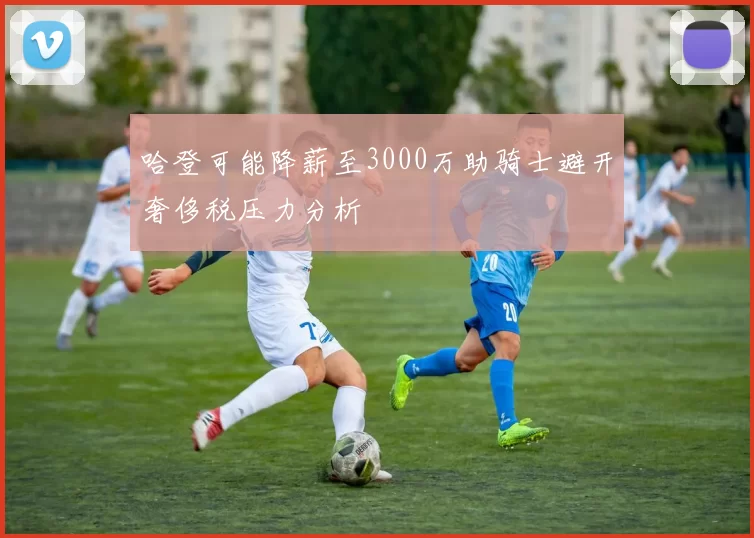 哈登可能降薪至3000万助骑士避开奢侈税压力分析