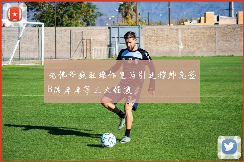 老佛爷疯狂操作皇马引进穆帅免签B席库库等三大强援
