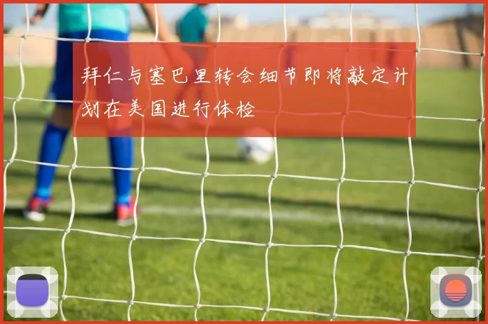 拜仁与塞巴里转会细节即将敲定计划在美国进行体检