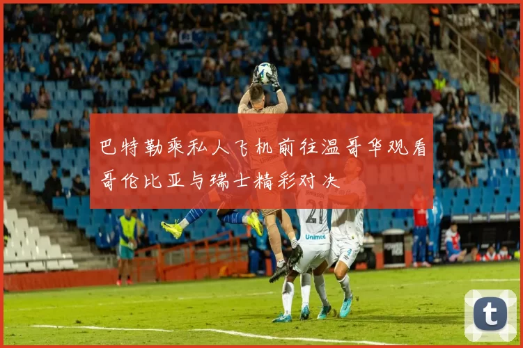 巴特勒乘私人飞机前往温哥华观看哥伦比亚与瑞士精彩对决