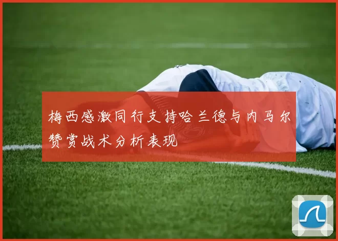梅西感激同行支持哈兰德与内马尔赞赏战术分析表现