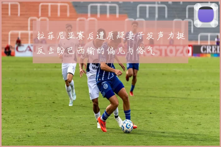 拉菲尼亚赛后遭质疑妻子发声力挺反击盼巴西输的偏见与俗气