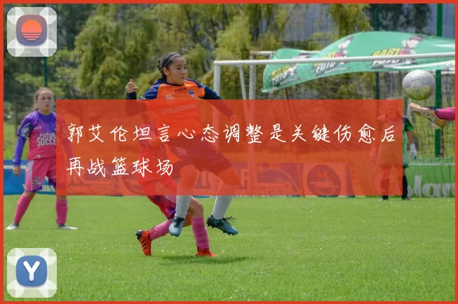 郭艾伦坦言心态调整是关键伤愈后再战篮球场