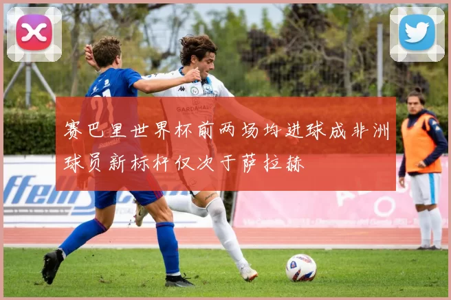 赛巴里世界杯前两场均进球成非洲球员新标杆仅次于萨拉赫