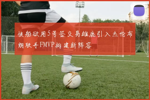 快船欲用5号签交易雄鹿引入杰伦布朗联手FMVP构建新阵容