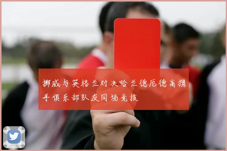 挪威与英格兰对决哈兰德厄德高携手俱乐部队友同场竞技