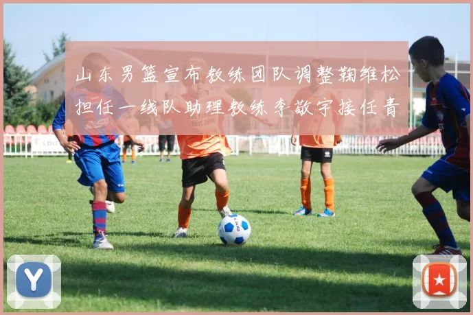 山东男篮宣布教练团队调整鞠维松担任一线队助理教练李敬宇接任青年队主教练