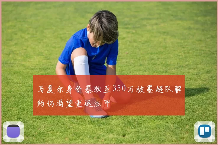 马夏尔身价暴跌至350万被墨超队解约仍渴望重返法甲