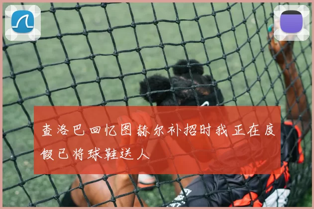 查洛巴回忆图赫尔补招时我正在度假已将球鞋送人