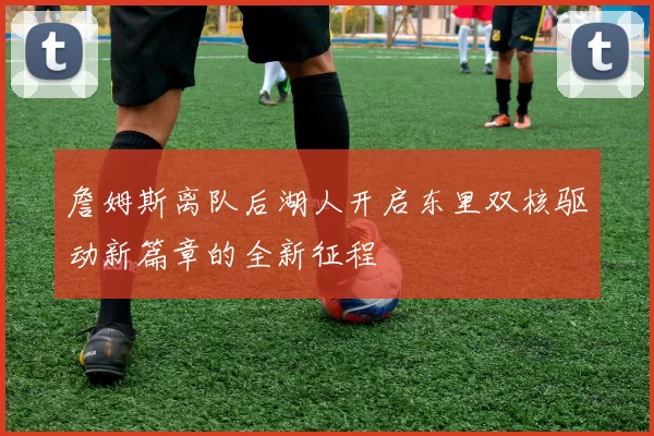 詹姆斯离队后湖人开启东里双核驱动新篇章的全新征程