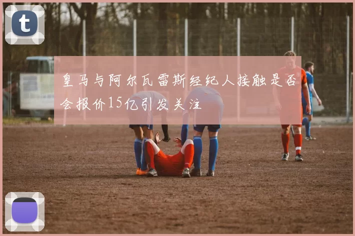 皇马与阿尔瓦雷斯经纪人接触是否会报价15亿引发关注