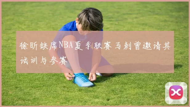 徐昕缺席NBA夏季联赛马刺曾邀请其试训与参赛