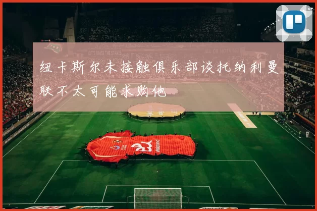 纽卡斯尔未接触俱乐部谈托纳利曼联不太可能求购他