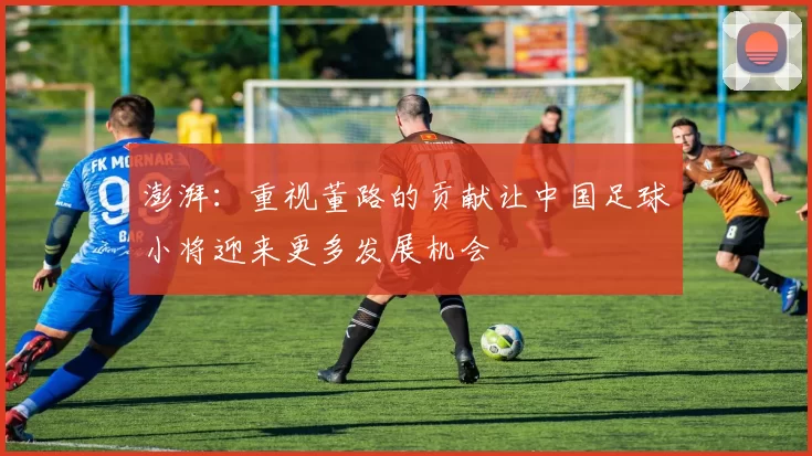 澎湃：重视董路的贡献让中国足球小将迎来更多发展机会